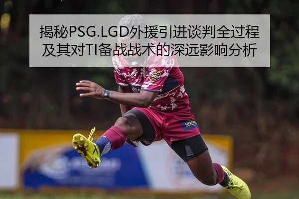 揭秘PSG.LGD外援引进谈判全过程及其对TI备战战术的深远影响分析